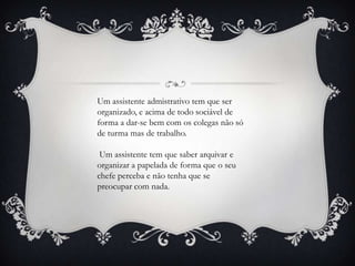 Um assistente admistrativo tem que ser
organizado, e acima de todo sociável de
forma a dar-se bem com os colegas não só
de turma mas de trabalho.

 Um assistente tem que saber arquivar e
organizar a papelada de forma que o seu
chefe perceba e não tenha que se
preocupar com nada.
 