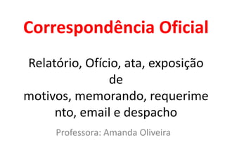 Correspondência Oficial
Relatório, Ofício, ata, exposição
               de
motivos, memorando, requerime
     nto, email e despacho
     Professora: Amanda Oliveira
 