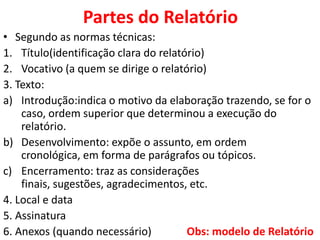 Partes do Relatório
• Segundo as normas técnicas:
1. Título(identificação clara do relatório)
2. Vocativo (a quem se dirige o relatório)
3. Texto:
a) Introdução:indica o motivo da elaboração trazendo, se for o
    caso, ordem superior que determinou a execução do
    relatório.
b) Desenvolvimento: expõe o assunto, em ordem
    cronológica, em forma de parágrafos ou tópicos.
c) Encerramento: traz as considerações
    finais, sugestões, agradecimentos, etc.
4. Local e data
5. Assinatura
6. Anexos (quando necessário)          Obs: modelo de Relatório
 