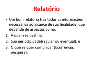 Relatório
• Um bom relatório traz todas as informações
  necessárias ao alcance de sua finalidade, que
  depende de aspectos como:
1. A quem se destina;
2. Sua periodicidade(regular ou eventual); e
3. O que se quer comunicar (ocorrência,
   pesquisa).
 