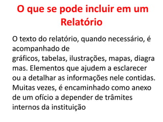 O que se pode incluir em um
          Relatório
O texto do relatório, quando necessário, é
acompanhado de
gráficos, tabelas, ilustrações, mapas, diagra
mas. Elementos que ajudem a esclarecer
ou a detalhar as informações nele contidas.
Muitas vezes, é encaminhado como anexo
de um ofício a depender de trâmites
internos da instituição
 