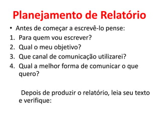 Planejamento de Relatório
• Antes de começar a escrevê-lo pense:
1. Para quem vou escrever?
2. Qual o meu objetivo?
3. Que canal de comunicação utilizarei?
4. Qual a melhor forma de comunicar o que
   quero?

   Depois de produzir o relatório, leia seu texto
  e verifique:
 