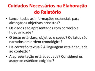 Cuidados Necessários na Elaboração
            do Relatório
• Lancei todas as informações essenciais para
  alcançar os objetivos previstos?
• Os dados são apresentados com correção e
  fidedignidade?
• O texto está claro, objetivo e coeso? Os fatos são
  narrados em ordem cronológica?
• Há correção textual? A linguagem está adequada
  ao contexto?
• A apresentação está adequada? Considerei os
  aspectos estéticos exigidos?
 