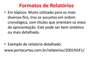 Formatos de Relatórios
• Em tópicos: Muito utilizado para os mais
  diversos fins, traz os assuntos em ordem
  cronológica, com títulos que orientam os eixos
  de apresentação. Este pode ser bem sintético
  ou mais detalhado.

• Exemplo de relatório detalhado:
www.portacurtas.com.br/relatorios/2001%5F1/
 