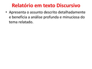 Relatório em texto Discursivo
• Apresenta o assunto descrito detalhadamente
  e beneficia a análise profunda e minuciosa do
  tema relatado.
 