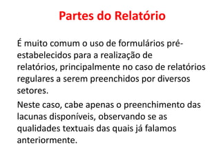 Partes do Relatório
É muito comum o uso de formulários pré-
estabelecidos para a realização de
relatórios, principalmente no caso de relatórios
regulares a serem preenchidos por diversos
setores.
Neste caso, cabe apenas o preenchimento das
lacunas disponíveis, observando se as
qualidades textuais das quais já falamos
anteriormente.
 