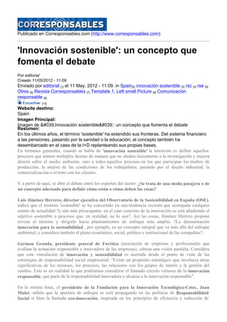 Publicado en Corresponsables.com (http://www.corresponsables.com)
'Innovación sostenible': un concepto que
fomenta el debate
Por editorial
Creado 11/05/2012 - 11:09
Enviado por editorial [1] el 11 May, 2012 - 11:09. in Spain[2] innovación sostenible [3] rsc [4] rse [5]
Otros [6] Revista Corresponsables [7] Template 1. Left small Picture [8] Comunicación
responsable [9]
[10]
Website destino:
Spain
Imagen Principal:
Imagen de &#039;Innovación sostenible&#039;: un concepto que fomenta el debate
Resumen:
En los últimos años, el término 'sostenible' ha extendido sus fronteras. Del sistema financiero
a las pensiones, pasando por la sanidad o la educación, el concepto también ha
desembarcado en el caso de la I+D replanteando sus propias bases.
En términos generales, cuando se habla de 'innovación sostenible' la intención es definir aquellos
procesos que reúnen múltiples facetas de manera que no aluden únicamente a la investigación y mejora
directa sobre el medio ambiente, sino a todos aquellos procesos en los que participan los medios de
producción, la mejora de las condiciones de los trabajadores, pasando por el diseño industrial, la
comercialización o el trato con los clientes.
Y a partir de aquí, se abre el debate entre los expertos del sector: ¿Se trata de una moda pasajera o de
un concepto adecuado para definir cómo están o cómo deben las cosas?
Luis Jiménez Herrero, director ejecutivo del Observatorio de la Sostenibilidad en España (OSE),
indica que el término 'sostenible' se ha convertido en una tendencia reciente que acompaña cualquier
asunto de actualidad ?y aún más preocupante, en el caso concreto de la innovación se está añadiendo el
adjetivo sostenible a procesos que, en realidad, no lo son?. Así las cosas, Jiménez Herrero propone
revisar el término y dirigirlo hacia planteamientos de enfoque más amplio. ?La denominación
innovación para la sostenibilidad , por ejemplo, es un concepto integral que va más allá del enfoque
ambiental, y considera también el plano económico, social, político e institucional de las compañías?.
German Granda, presidente general de Forética (asociación de empresas y profesionales que
evalúan la actuación responsable e innovadora de las empresas), esboza una visión paralela. Considera
que esta vinculación de innovación y sostenibilidad es acertada desde el punto de vista de las
estrategias de responsabilidad social empresarial. "Existe un propósito estratégico que involucra áreas
significativas de los recursos, los procesos, las relaciones con los grupos de interés y la gestión del
cambio. Esto es en realidad lo que podríamos considerar el llamado círculo virtuoso de la innovación
responsable, que parte de la responsabilidad innovadora y alcanza a la innovación responsable".
En la misma línea, el presidente de la Fundación para la Innovación Tecnológica-Cotec, Juan
Mulet, señala que la apertura de enfoque se está propagando en las políticas de Responsabilidad
Social si bien la llamada eco-innovación, inspirada en los principios de eficiencia y reducción de
 