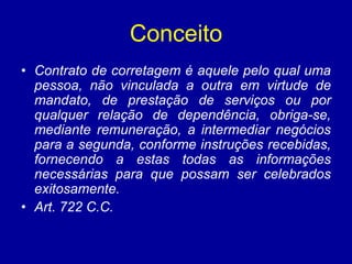Conceito 
• Contrato de corretagem é aquele pelo qual uma 
pessoa, não vinculada a outra em virtude de 
mandato, de prestação de serviços ou por 
qualquer relação de dependência, obriga-se, 
mediante remuneração, a intermediar negócios 
para a segunda, conforme instruções recebidas, 
fornecendo a estas todas as informações 
necessárias para que possam ser celebrados 
exitosamente. 
• Art. 722 C.C. 
 