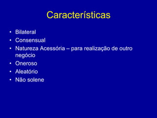 Características 
• Bilateral 
• Consensual 
• Natureza Acessória – para realização de outro 
negócio 
• Oneroso 
• Aleatório 
• Não solene 
 