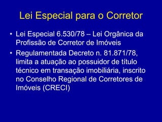 Lei Especial para o Corretor 
• Lei Especial 6.530/78 – Lei Orgânica da 
Profissão de Corretor de Imóveis 
• Regulamentada Decreto n. 81.871/78, 
limita a atuação ao possuidor de título 
técnico em transação imobiliária, inscrito 
no Conselho Regional de Corretores de 
Imóveis (CRECI) 
 
