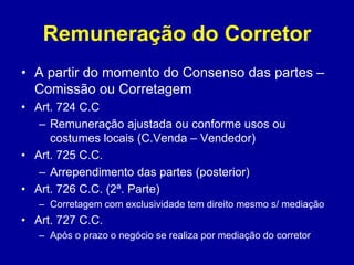 Remuneração do Corretor 
• A partir do momento do Consenso das partes – 
Comissão ou Corretagem 
• Art. 724 C.C 
– Remuneração ajustada ou conforme usos ou 
costumes locais (C.Venda – Vendedor) 
• Art. 725 C.C. 
– Arrependimento das partes (posterior) 
• Art. 726 C.C. (2ª. Parte) 
– Corretagem com exclusividade tem direito mesmo s/ mediação 
• Art. 727 C.C. 
– Após o prazo o negócio se realiza por mediação do corretor 
 
