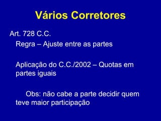 Vários Corretores 
Art. 728 C.C. 
Regra – Ajuste entre as partes 
Aplicação do C.C./2002 – Quotas em 
partes iguais 
Obs: não cabe a parte decidir quem 
teve maior participação 
