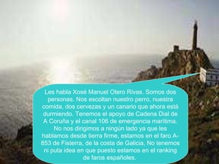 Les habla Xosé Manuel Otero Rivas. Somos dos
personas. Nos escoltan nuestro perro, nuestra
comida, dos cervezas y un canario que ahora está
durmiendo. Tenemos el apoyo de Cadena Dial de
A Coruña y el canal 106 de emergencia marítima.
No nos dirigimos a ningún lado ya que les
hablamos desde tierra firme, estamos en el faro A-
853 de Fisterra, de la costa de Galicia, No tenemos
ni puta idea en que puesto estamos en el ranking
de faros españoles.
 