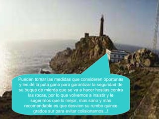 Pueden tomar las medidas que consideren oportunas
y les dé la puta gana para garantizar la seguridad de
su buque de mierda que se va a hacer hostias contra
las rocas, por lo que volvemos a insistir y le
sugerimos que lo mejor, mas sano y más
recomendable es que desvíen su rumbo quince
grados sur para evitar colisionarnos...!
 