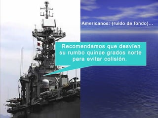 Recomendamos que desvíen
su rumbo quince grados norte
para evitar colisión.
Americanos: (ruido de fondo)...
 