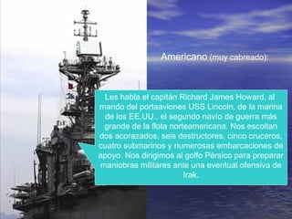 Americano (muy cabreado):
Les habla el capitán Richard James Howard, al
mando del portaaviones USS Lincoln, de la marina
de los EE.UU., el segundo navío de guerra más
grande de la flota norteamericana. Nos escoltan
dos acorazados, seis destructores, cinco cruceros,
cuatro submarinos y numerosas embarcaciones de
apoyo. Nos dirigimos al golfo Pérsico para preparar
maniobras militares ante una eventual ofensiva de
Irak.
 