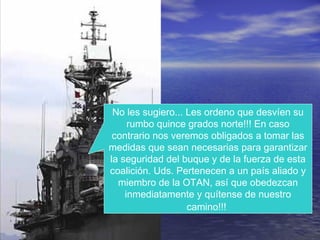 No les sugiero... Les ordeno que desvíen su
rumbo quince grados norte!!! En caso
contrario nos veremos obligados a tomar las
medidas que sean necesarias para garantizar
la seguridad del buque y de la fuerza de esta
coalición. Uds. Pertenecen a un país aliado y
miembro de la OTAN, así que obedezcan
inmediatamente y quítense de nuestro
camino!!!
 