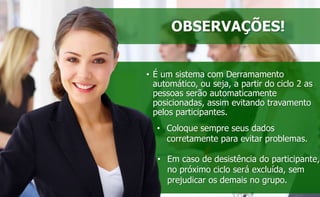 OBSERVAÇÕES! 
• É um sistema com Derramamento 
automático, ou seja, a partir do ciclo 2 as 
pessoas serão automaticamente 
posicionadas, assim evitando travamento 
pelos participantes. 
• Coloque sempre seus dados 
corretamente para evitar problemas. 
• Em caso de desistência do participante, 
no próximo ciclo será excluída, sem 
prejudicar os demais no grupo. 
 