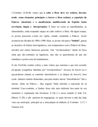 1 Coríntios 14.26-40, vemos que o culto a Deus deve ser ordeiro, decente,
tendo como elementos principais: o louvor a Deus (salmo), a exposição da
Palavra (doutrina) e a manifestação multifacetada do Espírito Santo
(revelação, língua e interpretação). É triste ver como as superfluidades, as
efemeridades, estão ocupando espaço no culto coletivo a Deus. Há algum tempo,
os jovens passavam a noite em vigília, orando, estudando a Palavra. Assim
acontecia nas décadas de 1980 e 1990. Hoje, os jovens vão para a “balada”, graças
ao incentivo de líderes inescrupulosos, sem compromisso com a Palavra de Deus,
movidos por outros interesses pessoais. Tais “revolucionários” dizem de boca
cheia que são contrários ao legalismo, mas não se aperceberam de que são
mundanos e porta-vozes do mundanismo.
O site YouTube contém vídeos e mais vídeos que mostram o que tem ocorrido
em igrejas evangélicas lideradas por “revolucionários”. Excesso de louvor (se é
que podemos chamar as cantorias intermináveis e as danças de louvor!), bem
como números teatrais demorados, que para muitos desses “descobridores” têm o
mesmo efeito da Palavra… Que engano! Nada substitui a exposição da sã
doutrina! Caso contrário, o Senhor Jesus não teria dedicado boa parte de seu
ministério à explanação das Escrituras. E Ele é o nosso modelo (1 João 2.6;
Mateus 11.29), e não pastores de megaigrejas, os quais inovam a cada dia, haja
vista sua motivação principal ser a arrecadação de dinheiro (2 Coríntios 2.17; 1
Timóteo 6.9).
 