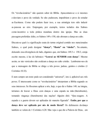 Os “revolucionários” não querem saber de Bíblia. Apascentam-se a si mesmos
e desviam o povo da verdade. Se eles pudessem, impediriam o povo de estudar
as Escrituras. Como não podem fazer isso, a sua estratégia tem sido induzir
as pessoas ao erro. Empregam, por exemplo, textos isolados dos Salmos
como incentivo a toda prática mundana dentro das igrejas. Mas as duas
passagens preferidas deles, os Salmos 149 e 150, não abonam a dança no culto.
Discute-se qual é a significação exata do termo original contido nos mencionados
Salmos, o qual pode designar “dança”, “flauta” ou “shofar”. No entanto,
deixando essa divergência de lado, digamos que, em Salmos 149.3 e 150.3, esteja
escrito mesmo, à luz do hebraico: “Louvai ao SENHOR com dança”. Mesmo
assim, os tais versículos não avalizam a dança no culto cristão. Lembremo-nos de
que a mensagem da Bíblia se dirige a três povos: judeus, gentios e cristãos (1
Coríntios 10.32).
E nem sempre um texto pode ser considerado “universal”, isto é, aplicável aos três
povos. É interessante como os “revolucionários” interpretam a Bíblia segundo os
seus interesses. Se fôssemos aplicar a nós, hoje, o que diz o Salmo 149, na íntegra,
teríamos de louvar a Deus com danças e uma espada na mão (literalmente),
tomando vingança (literalmente) das nações! Alguém dirá: “Que exagero. A
espada e a guerra devem ser aplicadas de maneira figurada”. Então, por que a
dança deve ser aplicada por nós de modo literal? Os defensores da dança
também se valem de 1 Coríntios 6.20. Mas veja o que diz a Palavra de Deus, em
 