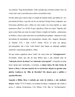 seu contexto: “Fugi da prostituição. Todo o pecado que o homem comete é fora do
corpo;mas o que se prostitui peca contra o seu próprio corpo.
Ou não sabeis que o nosso corpo é o templo do Espírito Santo, que habita em vós,
proveniente de Deus, e que não sois de vós mesmos? Porque fostes comprados por
bom preço; glorificai, pois, a Deus no vosso corpo e no vosso espírito, os quais
pertencem a Deus” (vv.18-20). O que é glorificar a Deus no corpo? Significa não
pecar contra Deus por meio do corpo! Somos o templo do Espírito, pertencemos
ao Senhor, e nosso corpo nunca deve ser profanado por qualquer impureza ou mal,
proveniente da imoralidade, nos pensamentos, desejos, atos, imagens, literaturas
(2 Timóteo 2.22; 1 João 2.14-17; Salmo 101.3). O texto em apreço,
por conseguinte, não é uma “carta branca” para dançar ou empregar qualquer
expressão corporalpara glorificar a Deus.
Sei que muitos seguidores dessa “onda” me veem como um “estragaprazeres”.
No entanto, reitero que não há base bíblica para o que chamam hoje de
“adoração através da dança” ou “adoração extravagante”. A despeito de ainda
haver igrejas mais moderadas e reverentes, a dança nunca foi uma forma de
louvor a Deus, e sim uma maneira de se exteriorizar alegria ou agradar uma
platéia. Lembra-se da filha de Herodias? Ela dançou para o público e
agradouHerodes.
Segundo a Bíblia, Deus é exaltado por meio de cânticos, e não mediante
danças (Salmo 57.7). O cântico, ao contrário da dança, é atemporal, não restrito a
povos e culturas (Colossenses 3.16; Efésios 5.19). Mas os “revolucionários”
 