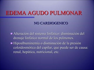 EDEMA AGUDO PULMONAR
NO CARDIOGENICO
 Alteración del sistema linfático: disminución del
drenaje linfático normal de los pulmones.
 Hipoalbuminemia o disminución de la presión
coloidosmótica del capilar, que puede ser de causa:
renal, hepática, nutricional, etc.
 