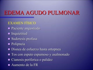 EDEMA AGUDO PULMONAR
EXAMEN FÍSICO
 Paciente angustiado
 Inquietitud
 Sudoresis profusa
 Polipneia
 Disnea de esfuerzo hasta ortopnea
 Tos con esputo espumoso y asalmonado
 Cianosis periferica o palidez
 Aumento de la FR
 
