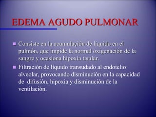 EDEMA AGUDO PULMONAR
 Consiste en la acumulaçión de líquido en el
pulmón, que impide la normal oxigenación de la
sangre y ocasiona hipoxia tisular.
 Filtración de líquido transudado al endotelio
alveolar, provocando disminución en la capacidad
de difusión, hipoxia y disminución de la
ventilación.
 