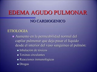 EDEMA AGUDO PULMONAR
NO CARDIOGENICO
ETIOLOGIA
 Aumento en la permeabilidad normal del
capilar pulmonar que deja pasar el líquido
desde el interior del vaso sanguíneo al pulmón:
 Inhalación de tóxicos
 Toxinas circulantes
 Reacciones inmunológicas
 Drogas
 
