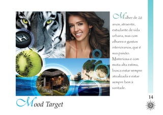 M       ulher de 26
              anos, atraente,
              estudante de vida
              urbana, mas com
              olhares e gostos
              interioranos, que é
              sua paixão.
              Misteriosa e com
              muita alta estima,
              busca estar sempre
              atualizada e estar
              sempre bem à
              vontade.



Mood Target
                                    14
 