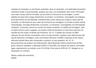 cobrados do comprador ou promitente comprador, deve ser observado: a) A publicidade de produto
imobiliário levado à comercialização, qualquer que seja a sua modalidade, deve conter informação
clara sobre o preço total da transação, que já conterá os honorários de corretagem, a serem
abatidos do preço total e pagos diretamente ao corretor, ou corretores, encarregados da mediação;
b) No documento da intermediação imobiliária deve conter cláusula que indique o preço total da
transação e a informação de que o valor dos honorários de corretagem, já incluído no preço total da
intermediação, será pago diretamente ao Corretor, ou Corretores, encarregado(s) da intermediação
imobiliária. c) Havendo mais de um corretor de imóveis envolvido no trabalho de corretagem, cada
um deles emitirá, contra o pagador, seu próprio recibo de honorários ou nota fiscal, pelo valor do
quinhão que lhe couber na divisão dos honorários. Art. 2º - É vedado aos inscritos no CRECI
cobrarem de seus clientes compradores, para si ou para terceiros, qualquer valor adicional que não
seja de honorários corretagem, assim como devem denunciar ao CRECI a cobrança de tais valores
adicionais quando feitas pelo incorporador construtor ou seus prepostos. Art. 3º - O
descumprimento de qualquer dos ordenamentos desta Resolução implica cometimento de falta
grave, conforme estabelece a Resolução COFECI nº 315/1991, sem prejuízo das demais cominações
legais, especialmente as contidas na Lei nº 6.530 de 12 de maio de 1978. Art. 4º - Revogam-se as
disposições em contrário.
Abaixo a tabela dos honorários.
VENDA
 