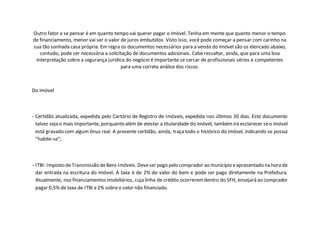 Outro fator a se pensar é em quanto tempo vai querer pagar o imóvel. Tenha em mente que quanto menor o tempo
de financiamento, menor vai ser o valor de juros embutidos. Visto isso, você pode começar a pensar com carinho na
sua tão sonhada casa própria. Em regra os documentos necessários para a venda do imóvel são os elencado abaixo,
contudo, pode ser necessária a solicitação de documentos adicionais. Cabe ressaltar, ainda, que para uma boa
interpretação sobre a segurança jurídica do negócio é importante se cercar de profissionais sérios e competentes
para uma correta análise dos riscos.
Do imóvel
- Certidão atualizada, expedida pelo Cartório de Registro de Imóveis, expedida nos últimos 30 dias. Este documento
talvez seja o mais importante, porquanto além de atestar a titularidade do imóvel, tambémirá esclarecer seo imóvel
está gravado com algum ônus real. A presente certidão, ainda, traça todo o histórico do imóvel, indicando se possui
"habite-se";
- ITBI: Imposto deTransmissão deBens Imóveis. Deveser pago pelo comprador ao município eapresentado na hora de
dar entrada na escritura do imóvel. A taxa é de 2% do valor do bem e pode ser pago diretamente na Prefeitura.
Atualmente, nos financiamentos imobiliários, cuja linha de crédito ocorreremdentro do SFH, ensejará ao comprador
pagar 0,5% de taxa de ITBI e2% sobreo valor não financiado.
 