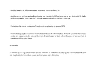 - Certidão Negativa de Débitos Municipais, juntamente como carnêdo IPTU;
- Certidão para se conhecer a situação enfiteutica, isto é, se o imóvel é foreiro, ou seja, se tem domínio útil de órgãos
públicos ou privados, como a Marinha e a Igreja. Deveser solicitada na prefeitura municipal;
- Planta baixa: Apresentar em casos definanciamento ou utilização do saldo do FGTS;
- Declaraçãode quitação condominial: Declaraçãodo Síndicoou da Administradora,afirmandoqueo imóvelencontrase
em dia com o pagamento das cotas condominiais. Se a declaração for dada pelo síndico, deve vir acompanhada da
Ata da Assembleias que o elegeu;
Do vendedor
As certidões que se seguem devem ser retiradas em nome do vendedor e seu cônjuge, nos cartórios da cidade onde
está situado o imóvel e na cidade onde o casalmora, caso sejamdiferentes;
 