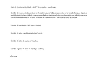 - Cópia da Carteira de identidade e do CPF do vendedor e seu cônjuge;
- Certidão de nascimento do vendedor se for solteiro; ou certidão de casamento; se for casado. Se casou depois da
aquisiçãodo imóvel, a certidão de casamentoaverbadano Registrode Imóveis;sedivorciado,acertidão decasamento
com a respectiva averbação; se viúvo, a certidão de casamento com a averbação do óbito do cônjuge;
- Certidão do Distribuidor Cívil - Justiça Comum;
- Certidão de feitos expedida pela Justiça Federal;
- Certidão de feitos da Justiça do Trabalho;
- Certidão negativa do ofício de interdição e tutelas;
A Escritura
 