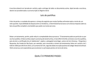A escritura deverá ser lavrada em cartório, após a entrega de todos os documentos acima. Após lavrada a escritura,
deverá ser providenciada a sua transcrição no Registro Geral
Leis de partilhas
A dor da perda e a saudadesão apenas o começo da angústia que muitas famílias enfrentamapós a morte de um
ente querido. A possibilidade de disputa entre os herdeiros, a interminável burocracia e um oneroso imposto sobreos
bens da partilha compõem uma batalha que pode searrastar por anos.
Deixar umtestamento, porém, pode reduzir a complexidade desseprocesso. "O testamento podeser particular ou por
escriturapública. Emboraambos exijama presençade testemunhas,émais difícil à família contestara escriturapública,
pois ela tem a certificação de um tabelionato", explica a advogada IvoneZeger, autora do livro Herança - Perguntas e
Respostas. No Estado de São Paulo, por exemplo, vem crescendo o número de testamentos feitos em cartório: de 5
628 em 2003 para 8519 em2013, umaumento de 51%, segundo dados da seção paulista do Colégio Notarial do Brasil.
VEJA conversou comespecialistas para esclarecer os principais pontos em torno do tema.
QUAL É O PRIMEIRO PASSO?
 