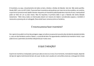 O inventário, ou seja, o levantamento de todos os bens, direitos e dívidas do falecido. Sem ele. Não existe partilha.
Desde 2007, coma Lei Nº 11441. É possívelfazer inventários extrajudiciais por meio de escritura pública, em cartório,
o que tornao processomaisrápido e barato: enquanto uminventário judicialpodelevar mais deumano, o extrajudicial
pode ser feito em um ou dois meses. Mas há requisitos. O primeiro deles é que o falecido não tenha deixado
testamento. "Além disso, todos os interessados devem ser maiores de idade e considerados capazes, e também é
necessária a presençade um advogado. Deveainda haver consenso entreos herdeiros.
É mesmo preciso fazer inventário?
Sim. Ignorá-loouadiá-lo só traz desvantagens:paga-semulta sesepassaremsessenta dias da data do atestado deóbito
e, caso um dos herdeiros venha a falecer, a sucessão de bens fica aguardando o desfecho do inventário inicial, o que
pode tornar o patrimônio da família indisponível por muitos anos.
O QUE É MEAÇÃO?
A partir do inventário,é estipulada a parte quecabe ao viúvo ou à viúva.Essemontante, chamado demeação, depende
do tipo de regime matrimonial de bens do casal. Se eles eram casados em comunhão universal, o cônjuge tem direito
 