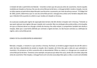 à metade de todo o patrimônio do falecido - incluindo os bens que ele possuía antes do casamento, mesmo aqueles
recebidos por doação ou herança. No caso da comunhão parcialde bens, o cônjugetambém recebe a meação, mas ela
serefere apenas ao patrimônio adquirido pelo casaldurante o casamento, por meio do esforço comum. "O Código Civil
de 2002, porém, determinou que no caso da comunhão parcial o cônjuge entra ainda como herdeiro daqueles bens
que o falecido tinha quando era solteiro e que recebeu em doação ou herança.
Já as pessoas casadas pelo regime de separação total de bens não têm direito à meação nem à herança. "Entende-se
que quem opta por esseregime não quer meação nem sucessão. Mas isso ainda gera discussão jurídica, ehá situações
em que os tribunais deram ao cônjuge o direito de herança, Na união estável, o companheiro também tem direito à
meação, dede que o casal tenha definido por contrato o regime de bens. Se não houver contrato ou a definição do
regime, vale a comunhão parcial.
COMO E FEITA A DIVISÃOENTREOS HERDEIROS?
Retirada a meação, o restante é o que constitui a herança. No Brasil, os herdeiros pagam imposto de até 8% sobre o
valor dos bens, dependendo do estado (a meação não é taxada), até trinta dias após a data em que submetem o
inventário. Os primeiros na linha sucessória são os descendentes (filhos ou netos) e o cônjuge que era casado em
comunhão parcial de bens. Tomemos como exemplo uma pessoaque deixa três casas, tendo sido uma delas adquirida
antes do casamento.Pela meação, o cônjuge ficaria comuma dascasasadquiridas apósa união, e a outra seria dividida
 