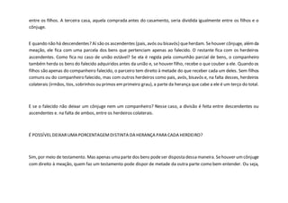 entre os filhos. A terceira casa, aquela comprada antes do casamento, seria dividida igualmente entre os filhos e o
cônjuge.
E quando não há descendentes? Aí são os ascendentes (pais, avós ou bisavós) queherdam. Sehouver cônjuge, alémda
meação, ele fica com uma parcela dos bens que pertenciam apenas ao falecido. O restante fica com os herdeiros
ascendentes. Como fica no caso de união estável? Se ela é regida pela comunhão parcial de bens, o companheiro
também herda os bens do falecido adquiridos antes da união e, se houver filho, recebe o que couber a ele. Quando os
filhos são apenas do companheiro falecido, o parceiro tem direito à metade do que receber cada um deles. Sem filhos
comuns ou do companheiro falecido, mas com outros herdeiros como pais, avós, bisavós e, na falta desses, herdeiros
colaterais (irmãos, tios, sobrinhos ou primos emprimeiro grau), a parte da herança que cabe a ele é um terço do total.
E se o falecido não deixar um cônjuge nem um companheiro? Nesse caso, a divisão é feita entre descendentes ou
ascendentes e. na falta de ambos, entre os herdeiros colaterais.
É POSSÍVEL DEIXARUMA PORCENTAGEMDISTINTA DA HERANÇA PARA CADA HERDEIRO?
Sim, por meio de testamento. Mas apenas uma parte dos bens podeser disposta dessa maneira. Sehouver umcônjuge
com direito à meação, quem faz um testamento pode dispor de metade da outra parte como bem entender. Ou seja,
 