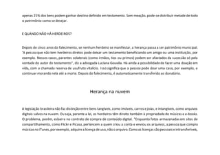 apenas 25% dos bens podemganhar destino definido em testamento. Sem meação, pode-sedistribuir metade de todo
o patrimônio como sedesejar.
E QUANDO NÃO HÁ HERDEIROS?
Depois de cinco anos do falecimento, se nenhum herdeiro se manifestar, a herança passa a ser patrimônio municipal.
'A pessoaque não tem herdeiros diretos pode deixar um testamento beneficiando um amigo ou uma instituição, por
exemplo. Nesses casos, parentes colaterais (como irmãos, tios ou primos) podem ser afastados da sucessão só pela
vontade do autor do testamento", diz a advogada Luciana Gouvêa. Há ainda a possibilidadede fazer uma doação em
vida, com a chamada reserva de usufruto vitalício. Isso significa que a pessoa pode doar uma casa, por exemplo, e
continuar morando nela até a morte. Depois do falecimento, é automaticamente transferido ao donatário.
Herança na nuvem
A legislação brasileira não faz distinção entre bens tangíveis, como imóveis, carros ejoias, e intangíveis, como arquivos
digitais salvos na nuvem. Ou seja, perante a lei, os herdeiros têm direito também à propriedadede músicas e e-books.
O problema, porém, esbarra no contrato de compra de conteúdo digital. "Enquanto fotos armazenadas em sites de
compartilhamento, como Flickr e Picasa, pertencem a quem criou a conta e enviou os arquivos, a pessoaque compra
músicasno iTunes,por exemplo, adquirea licençade uso,não o arquivo.Comoas licençassãopessoaiseintransferíveis,
 