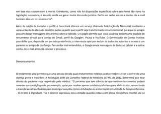 em tese elas cessam com a morte. Entretanto, como não há disposições específicas sobre esse tema tão novo na
legislação sucessória, o assunto ainda vai gerar muita discussão jurídica. Perfis em redes sociais e contas de e-mail
também são um terreno incerto*.
Além da opção de cancelar o perfil, o Face book oferece um serviço chamado Solicitação de Memorial: mediante a
apresentação do atestado de óbito, pode-sepedir que o perfil seja transformado emummemorial, para queos amigos
possam deixar mensagens de carinho sobre o falecido. O Google permite que seus usuários deixem uma espécie de
testamento virtual para contas de Gmail, perfil do Google+, Picasa e YouTube. O Gerenciador de Contas Inativas
possibilita que, depois de um período predefinido, o internauta opte por excluir os dados ou autorizar o acesso a um
parente ou amigo de confiança. Para evitar mal-entendidos, o Google envia mensagens de texto ao celular e a outras
contas de e-mail antes de concluir o processo.
Desejo cumprido
O testamento vital permite que uma pessoadecida quais tratamentos médicos aceita receber se vier a sofrer de uma
doença grave e incurável. A Resolução 1995 do Conselho Federal de Medicina (CFM), de 2012, determina que esse
direito do paciente seja respeitado pelo médico. "O paciente que tem ciência de que nenhum tratamento poderá
reverter sua condição pode, por exemplo, optar por receber apenas cuidados paliativos para alívio da dor, renunciando
a manobrasextraordináriasparaprolongarsuavida,como a intubação ou a internação emunidadede terapia intensiva.
- O Direito à Dignidade. "Se o doente expressou essa vontade quando estava com plena consciência mental, ela se
 