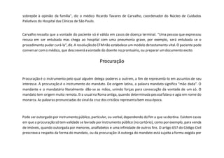 sobrepõe à opinião da família", diz o médico Ricardo Tavares de Carvalho, coordenador do Núcleo de Cuidados
Paliativos do Hospital das Clínicas de São Paulo.
Carvalho ressalta que a vontade do paciente só é válida em casos de doença terminal. "Uma pessoa que expressou
recusa em ser entubada mas chega ao hospital com uma pneumonia grave, por exemplo, será entubada se o
procedimento puder curá-la",diz.A resoluçãodo CFMnão estabelece ummodelo detestamento vital. O paciente pode
conversar como médico, que descreverá a vontade do doente no prontuário, ou preparar umdocumento excito
Procuração
Procuração é o instrumento pelo qual alguém delega poderes a outrem, a fim de representá-lo em assuntos de seu
interesse. A procuração é o instrumento do mandato. De origem latina, a palavra mandato significa “mão dada”. O
mandante e o mandatário literalmente dão-se as mãos, unindo forças para consecução da vontade de um só. O
mandato tem origem muito remota. Era usualna Roma antiga, quando determinada pessoafalava e agia em nome do
monarca. As palavras pronunciadas do sinalda cruz dos cristãos representa bem essa época.
Pode ser outorgado por instrumento público, particular, ou verbal, dependendo do fim a que sedestina. Existem casos
em que a procuração só tem validade se lavrada por instrumento público (no cartório), como por exemplo, para venda
de imóveis, quando outorgada por menores, analfabetos e uma infinidade de outros fins. O artigo 657 do Código Civil
prescrevea respeito da forma do mandato, ou da procuração: A outorga do mandato está sujeita a forma exigida por
 