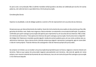 lei para o ato a ser praticado. Não se admite mandato verbal quando o ato deva ser celebrado por escrito. Em outras
palavras, a lei sobretal ato é a que determina a forma da procuração.
Considerações Gerais:
Vejamos na atualidade, o ato de delegar poderes a outrem a fim de representá-lo em assuntos deseu interesse.
Há pessoas que, por desconhecimento da matéria, fazemdo instrumento de procuração umdocumento que lhes dão
garantias de direitos reais. Nada mais enganoso. Basta entender corretamente o enunciado da definição. Os poderes
conferidos por quem outorga a procuração são apenas para representa-lo, em assuntos deseu interesse. Não sefala
em interesses de terceiros. Trata apenas do interesse de quem outorgou a procuração. Assimprescreveo artigo 653
do Código Civil: Operasseo mandato quando alguém recebe de outrem poderes para, em seu nome, praticar atos ou
administrar interesses. Veja a clareza da lei, dizendo sempreque alguém representa o outorgante, age em nome dele
e não em nome próprio. Trata do interesse do outorgantee não do interessepróprio do procurador.
Ao comprar umimóvel, usa-sereceber uma procuração do proprietário para no futuro, negociar o mesmo imóvel com
terceiros. Note-se que apesar do procurador negociar pessoalmente com terceiros, não está ele agindo em nome
próprio,nem mesmo tratando tecnicamente de seusinteresses,mas sim emnome de quemlhe outorgoua procuração
e nos interesses daquele.
 