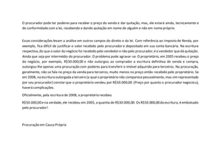 O procurador pode ter poderes para receber o preço da venda e dar quitação, mas, ele estará ainda, tecnicamente e
de conformidadecom a lei, recebendo e dando quitação em nome de alguém e não em nomepróprio.
Essas considerações levam a análise em outros campos do direito e da lei. Com referência ao Imposto de Renda, por
exemplo, fica difícil de justificar o valor recebido pelo procurador e depositado em sua conta bancária. Na escritura
respectiva,diz que o valor do negócio foi recebido pelo vendedore não pelo procurador;éo vendedor quedá quitação.
Ainda que seja por intermédio do procurador. O problema pode agravar-se. O proprietário, em 2005 recebeu o preço
do negócio, por exemplo, R$30.000,00 e não outorgou ao comprador a escritura definitiva de venda e compra,
outorgou-lhe apenas uma procuração com poderes para transferir o imóvel adquirido para terceiros. Na procuração,
geralmente, não se fala no preço da venda para terceiros, muito menos no preço então recebido pelo proprietário. Se
em 2008, na escritura outorgada a terceiro (a qual o proprietário não comparecepessoalmente, mas simrepresentado
por seu procurador) constar que o proprietário vendeu por R$50.000,00 (Preço por quanto o procurador negociou),
haverá complicações.
Oficialmente, pela escritura de 2008, o proprietário recebeu
R$50.000,00ena verdade, ele recebeu em 2005, a quantia de R$30.000,00. OsR$50.000,00da escritura, éembolsado
pelo procurador!
Procuração em Causa Própria
 