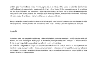 também pela transmissão de posse, domínio, ações, etc. A escritura pública visa a constituição, transferência,
modificação ou renúncia de direitos reais sobreimóveis (art. 108 do Código Civil). A procuração, apesar deser pública,
não tem essas finalidades, por ser apenas a delegação de poderes. A lei regula sim os direitos e deveres de quem
outorga e de quem recebe poderes. Mas em artigo algum desseregulamento, há disposições semelhantes às do artigo
108 acima citado. O mandato e a escritura pública são de naturezas distintas.
Mesmo coma isençãode prestaçãodecontas corre-seo perigode constarna escrituravalor diferentedaquelerecebido
pelo proprietário. Também, mesmo com essa isenção, como severá adiante, a procuração poderá ser revogada.
Revogação
O mandato pode ser outorgado também em caráter irrevogável. Em outras palavras, a procuração não pode ser
desfeita, não pode ser revogada. A revogação do mandato é prerrogativa de quem o outorgou. Se ele abriu mão do
direito de sua revogação (irrevogável) a procuração não poderá ser rescindida.
Não obstante, o artigo 683 do Código Civil prescreve: Quando o mandato contiver cláusula de irrevogabilidade e o
mandante revoga-lo, pagará perdas e danos. Assim, mesmo com a estipulação da irrevogabilidade, a procuração pode
ser revogada, rescindida. Épenalizado com perdas edanos, mas a revogação seoperou. Então, muito cuidado ao optar
por esse instituto da irrevogabilidade.
 