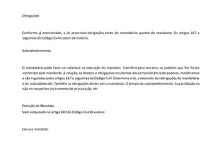 Obrigações
Conforme já mencionado, a lei prescreve obrigações tanto do mandatário quanto do mandante. Os artigos 667 e
seguintes do Código Civil tratam da matéria.
Substabelecimento
O mandatário pode fazer-se substituir na execução do mandato. Transfere para terceiro, os poderes que lhe foram
conferidospelo mandante. A relação, osdireitos e obrigaçõesresultantes dessatransferênciade poderes,modificamse
e são reguladaspelos artigos 667e seguintes do Código Civil. Determina a lei, a extensão dasobrigaçõesdo mandatário
e do substabelecido. Também as obrigações destecom o mandante. O tempo do substabelecimento. Sua proibição ou
não no respectivo instrumento de procuração, etc.
Extinção de Mandato
Vem estipulado no artigo 682 do Código Civil Brasileiro:
Cessa o mandato:
 