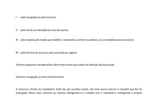 I – pela revogação ou pela renúncia;
II – pela morte ou interdição de uma das partes;
III - pela mudançade estado que inabilite o mandante a conferir os poderes, ou o mandatário para os exercer;
IV – pelo término do prazo ou pela conclusão do negócio.
Tecemos pequenas considerações sobreestes incisos que tratam da extinção da procuração.
Quanto à revogação, já vimos anteriormente.
A renúncia é direito do mandatário. Pode ele, por variadas razões, não mais querer exercer o mandato que lhe foi
outorgado. Nesse caso, renuncia ao mesmo, extinguindo-se a relação com o mandante e extinguindo o próprio
 