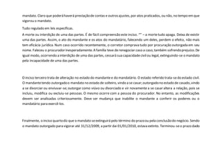 mandato. Claro que poderáhaverá prestaçãode contas e outrosajustes,por atos praticados, ou não, no tempo emque
vigorou o mandato.
Tudo regulado em leis específicas.
A morte ou interdição de uma das partes. É de fácil compreensão este inciso. “” – a mortetudo apaga. Deixa de existir
uma das partes. Assim, o ato do mandante e os atos do mandatário, falecendo um deles, perdem o efeito, não mais
tem eficácia jurídica. Num caso ocorrido recentemente, o corretor comprava tudo por procuração outorgada em seu
nome. Faleceu o procuradorinesperadamente.A família teve derenegociar caso a caso,também sofrendoprejuízo.De
igual modo, ocorrendo a interdição de uma das partes, cessará sua capacidadecivilou legal, extinguindo-se o mandato
pela incapacidade de uma das partes.
O inciso terceiro trata de alteração no estado do mandantee do mandatário. O estado referido trata-sedo estado civil.
O mandantetendo outorgadoo mandato no estado de solteiro, vindo a se casar;outorgadono estado de casado,vindo
a se divorciar ou enviuvar-se; outorgar como viúvo ou divorciado e vir novamente a se casar altera a relação, pois se
incluiu, modifica ou excluiu-se pessoas. O mesmo ocorre com a pessoa do procurador. No entanto, as modificações
devem ser analisadas criteriosamente. Deve ser mudança que inabilite o mandante a conferir os poderes ou o
mandatário para exercê-los.
Finalmente, o inciso quartodiz que o mandato seextinguirá pelo término do prazoou pela conclusãodo negócio. Sendo
o mandato outorgado para vigorar até 31/12/2009, a partir dai 01/01/2010, estava extinto. Terminou-seo prazo dado
 