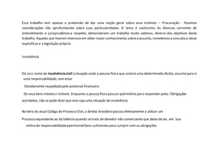 Esse trabalho tem apenas a pretensão de dar uma noção geral sobre esse instituto – Procuração - Tecemos
considerações não aprofundando sobre suas particularidades. O tema é vastíssimo. As diversas correntes de
entendimento e jurisprudência a respeito, demandariam um trabalho muito extenso, diverso dos objetivos deste
trabalho. Aqueles que tiverem interesseem obter maior conhecimento sobreo assunto, remetemos a consulta a obras
especificas e a legislação própria.
Insolvência
Dá-seo nome de insolvênciacivil à situação onde a pessoafísica que contrai uma determinada dívida, assumepara si
uma responsabilidade, semestar
Devidamente respaldada pelo potencial financeiro
De seus bens móveis e imóveis. Enquanto a pessoafísicapossuir patrimônio para responder pelas Obrigações
acordadas, não se pode dizer que esta seja uma situação de insolvência.
Na letra do atual Código de Processo Civil, o direito brasileiro passou efetivamente a utilizar um
Processo equivalente ao da falência quando setrata de devedor não comerciante que deixa de ter, em Sua
esfera de responsabilidadepatrimonialbens suficientes para cumprir com as obrigações
 