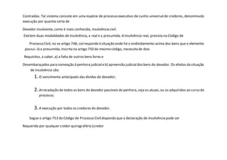 Contraídas. Tal sistema consiste em uma espécie de processo executivo de cunho universalde credores, denominado
execução por quantia certa de
Devedor insolvente, como é mais conhecida, insolvência civil.
Existem duas modalidades de insolvência, a real e a presumida. A insolvência real, prevista no Código de
Processo Civil, no se artigo 748, correspondeà situação onde há o endividamento acima dos bens que o elemento
possui. Já a presumida, inscrita no artigo 750 do mesmo código, necessita de dois
Requisitos, a saber, a) a falta de outros bens livres e
Desembaraçados para nomeação à penhora judicialeb) apreensão judicialdos bens do devedor. Os efeitos da situação
de insolvência são:
1.O vencimento antecipado das dívidas do devedor;
2.Arrecadação de todos os bens do devedor passíveis de penhora, seja os atuais, ou os adquiridos ao curso do
processo;
3.A execução por todos os credores do devedor.
Segue o artigo 753 do Código de Processo Civildispondo que a declaração de insolvência pode ser
Requerida por qualquer credor quirografário (credor
 