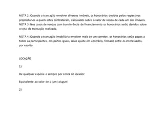 NOTA 2: Quando a transação envolver diversos imóveis, os honorários devidos pelos respectivos
proprietários a quem estes contrataram, calculados sobre o valor de venda de cada um dos imóveis.
NOTA 3: Nos casos de vendas com transferência de financiamento os honorários serão devidos sobre
o total da transação realizada.
NOTA 4: Quando a transação imobiliária envolver mais de um corretor, os honorários serão pagos a
todos os participantes, em partes iguais, salvo ajuste em contrário, firmado entre os interessados,
por escrito.
LOCAÇÂO
1)
De qualquer espécie e sempre por conta do locador:
Equivalente ao valor de 1 (um) aluguel
2)
 
